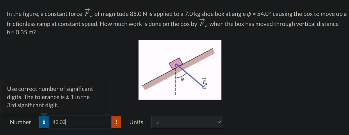 a
In the figure, a constant force Ễ of magnitude 85.0 N is applied to a 7.0 kg shoe box at angle = 54.0°, causing the box to move up a
frictionless ramp at constant speed. How much work is done on the box by Fa when the box has moved through vertical distance
h = 0.35 m?
а
Use correct number of significant
digits. The tolerance is + 1 in the
3rd significant digit.
Number i 42.02
!
Units
J