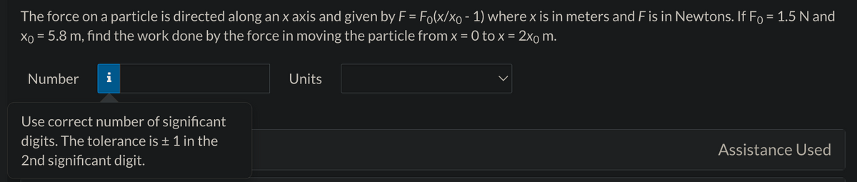The force on a particle is directed along an x axis and given by F = Fo(x/xo - 1) where x is in meters and F is in Newtons. If Fo = 1.5 N and
x = 5.8 m, find the work done by the force in moving the particle from x = 0 to x = 2x m.
Number
i
Use correct number of significant
digits. The tolerance is ± 1 in the
2nd significant digit.
Units
Assistance Used