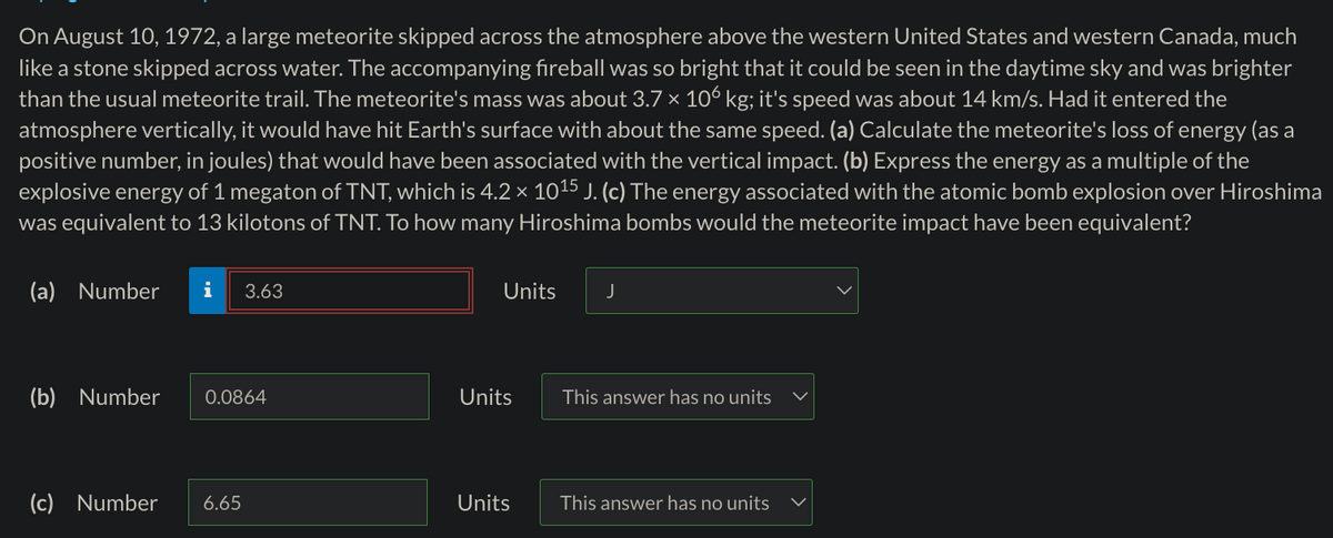 On August 10, 1972, a large meteorite skipped across the atmosphere above the western United States and western Canada, much
like a stone skipped across water. The accompanying fireball was so bright that it could be seen in the daytime sky and was brighter
than the usual meteorite trail. The meteorite's mass was about 3.7 × 106 kg; it's speed was about 14 km/s. Had it entered the
atmosphere vertically, it would have hit Earth's surface with about the same speed. (a) Calculate the meteorite's loss of energy (as a
positive number, in joules) that would have been associated with the vertical impact. (b) Express the energy as a multiple of the
explosive energy of 1 megaton of TNT, which is 4.2 × 1015 J. (c) The energy associated with the atomic bomb explosion over Hiroshima
was equivalent to 13 kilotons of TNT. To how many Hiroshima bombs would the meteorite impact have been equivalent?
(a) Number
i
3.63
Units
J
(b) Number
0.0864
Units
This answer has no units
(c) Number
6.65
Units
This answer has no units