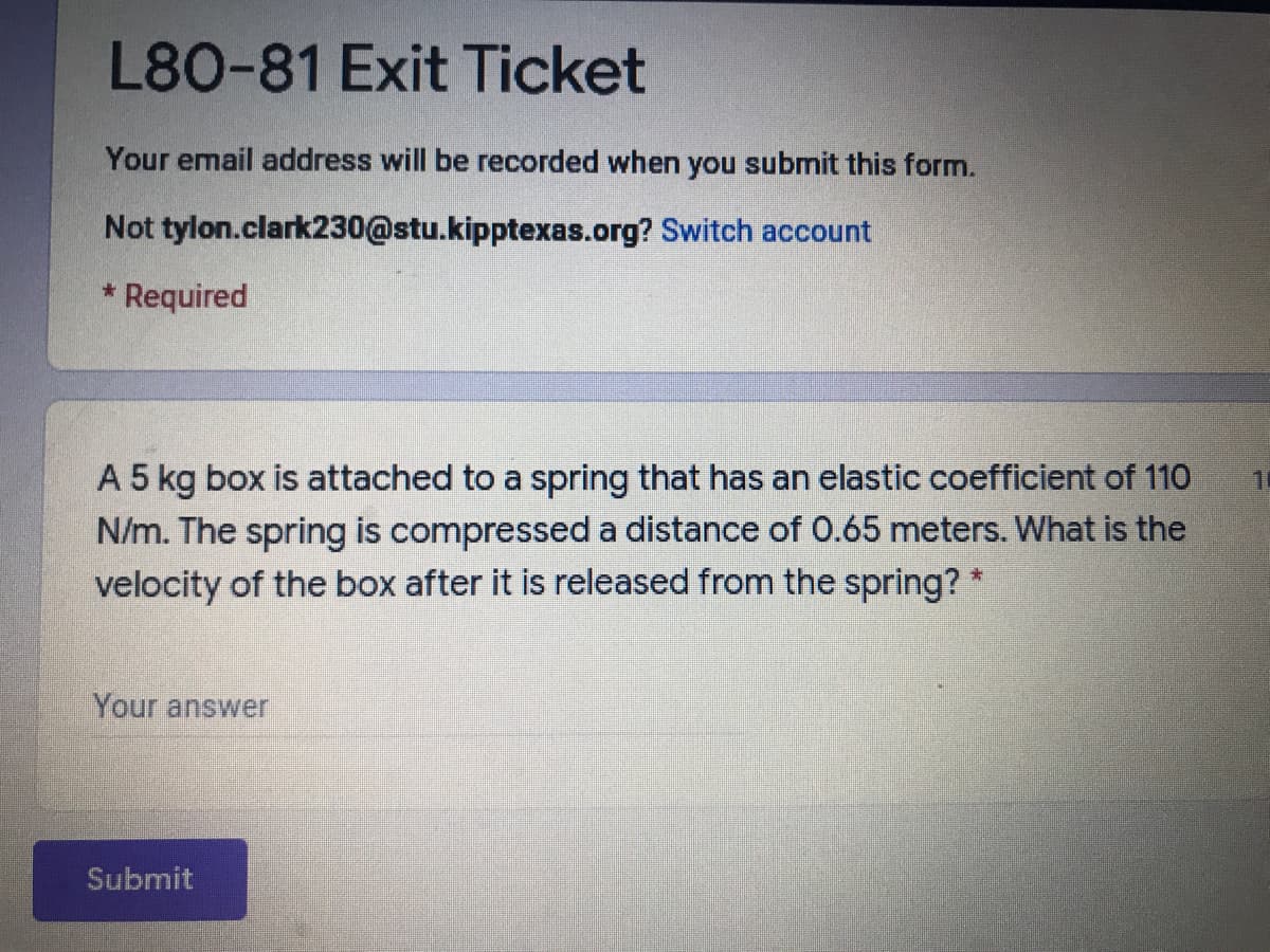 L80-81 Exit Ticket
Your email address will be recorded when you submit this form.
Not tylon.clark230@stu.kipptexas.org? Switch account
* Required
A 5 kg box is attached to a spring that has an elastic coefficient of 110
N/m. The spring is compressed a distance of 0.65 meters. What is the
velocity of the box after it is released from the spring? *
Your answer
Submit

