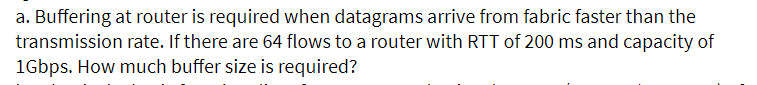 a. Buffering at router is required when datagrams arrive from fabric faster than the
transmission rate. If there are 64 flows to a router with RTT of 200 ms and capacity of
1Gbps. How much buffer size is required?
