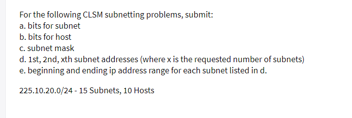 For the following CLSM subnetting problems, submit:
a. bits for subnet
b. bits for host
C. subnet mask
d. 1st, 2nd, xth subnet addresses (where x is the requested number of subnets)
e. beginning and ending ip address range for each subnet listed in d.
225.10.20.0/24 - 15 Subnets, 10 Hosts
