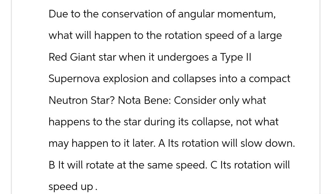 Due to the conservation of angular momentum,
what will happen to the rotation speed of a large
Red Giant star when it undergoes a Type II
Supernova explosion and collapses into a compact
Neutron Star? Nota Bene: Consider only what
happens to the star during its collapse, not what
may happen to it later. A Its rotation will slow down.
B It will rotate at the same speed. C Its rotation will
speed up.