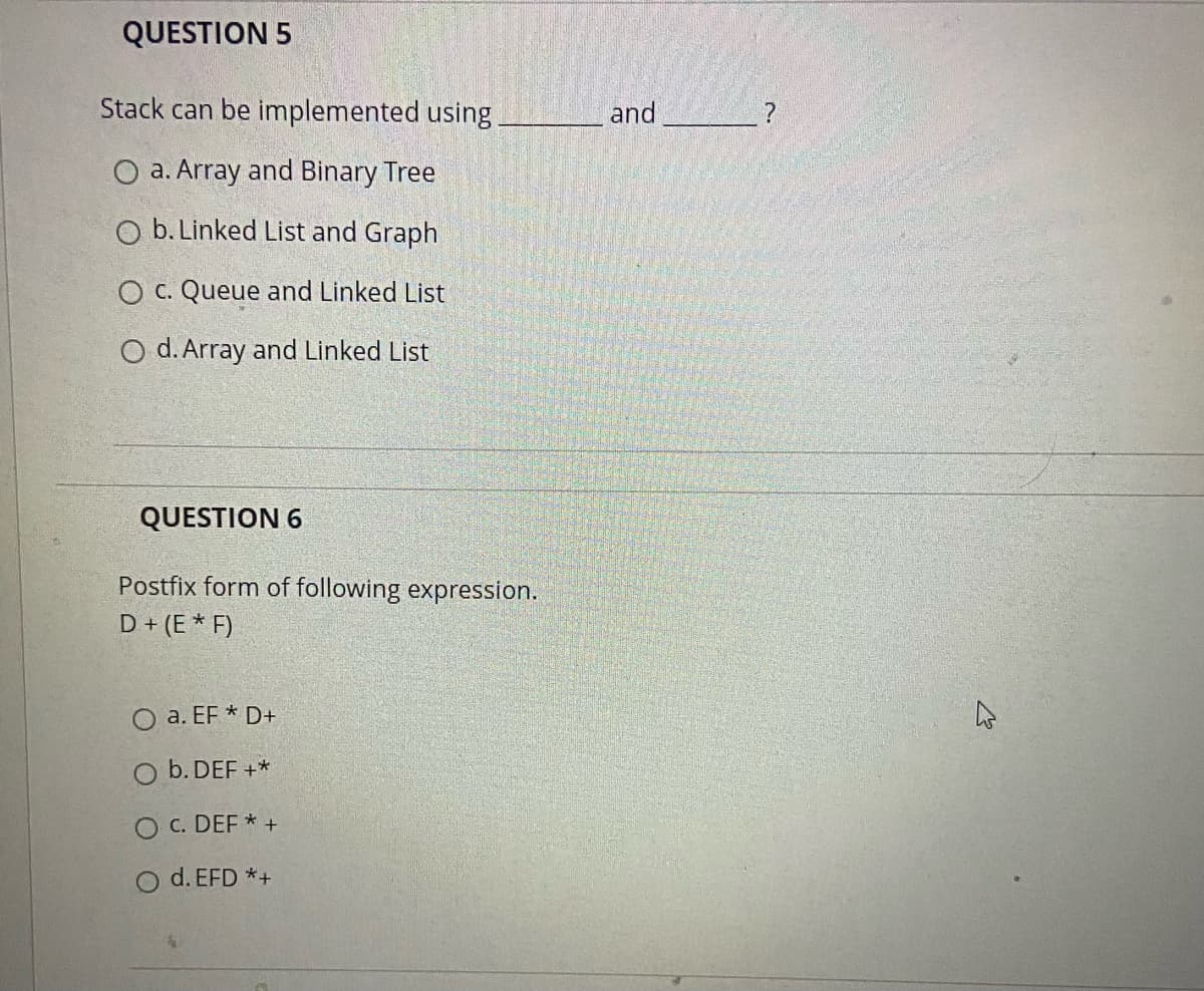 QUESTION 5
Stack can be implemented using
and
O a. Array and Binary Tree
O b. Linked List and Graph
O c. Queue and Linked List
O d. Array and Linked List
QUESTION 6
Postfix form of following expression.
D+ (E * F)
O a. EF * D+
b. DEF +*
O c. DEF * +
d. EFD *+
