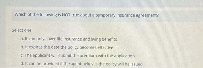 Which of the following is NOT true about a temporary insurance agreement?
Select one:
a. It can only cover life insurance and living benefits
b. It expires the date the policy becomes effective
c. The applicant will submit the premium with the application
d. It can be provided if the agent believes the policy will be issued