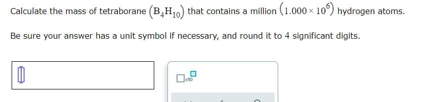 Calculate the mass of tetraborane (B,H10) that contains a million (1.000 x 10°) hydrogen atoms.
Be sure your answer has a unit symbol if necessary, and round it to 4 significant digits.
