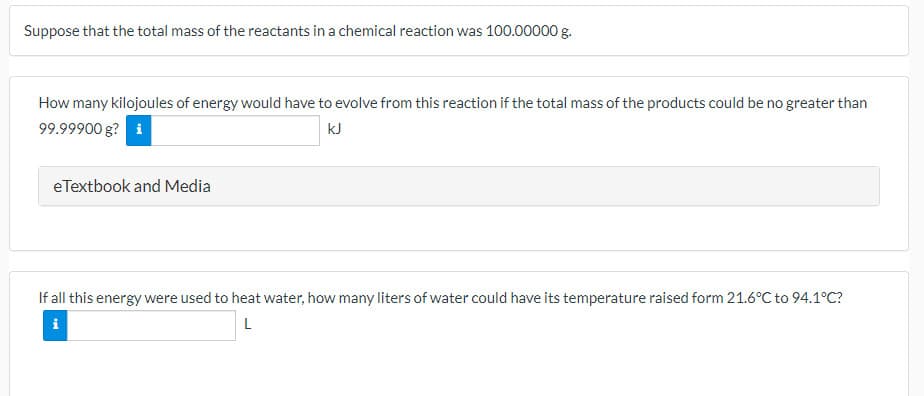 Suppose that the total mass of the reactants in a chemical reaction was 100.00000 g.
How many kilojoules of energy would have to evolve from this reaction if the total mass of the products could be no greater than
99.99900 g? i
kJ
eTextbook and Media
If all this energy were used to heat water, how many liters of water could have its temperature raised form 21.6°C to 94.1°C?
i

