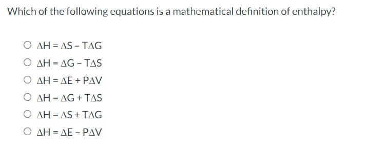Which of the following equations is a mathematical definition of enthalpy?
O AH = AS - TAG
Ο ΔΗ-ΔG-TAS
Ο ΔΗ-ΔΕ + ΡAV
O AH = AG + TAS
Ο ΔΗ-AS+ TAG
Ο ΔΗ-ΔΕ-PAV
%D
