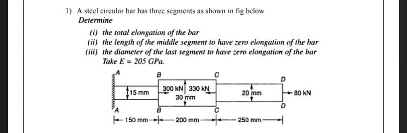 1) A steel circular bar has three segments as shown in fig below
Determine
(i) the total elongation of the bar
(ii) the length of the middle segment to have zero elongation of the bar
(iii) the diameter of the last segment to have zero elongation of the bar
Take E = 205 GPa.
3D
300 kN 330 kN
30 mm
15 mm
20 mm
-80 kN
E150 mm-
200 mm
250 mm
