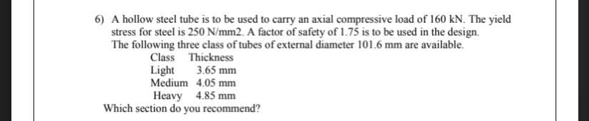 6) A hollow steel tube is to be used to carry an axial compressive load of 160 kN. The yield
stress for steel is 250 N/mm2. A factor of safety of 1.75 is to be used in the design.
The following three class of tubes of external diameter 101.6 mm are available.
Class Thickness
Light
Medium 4.05 mm
3.65 mm
Heavy 4.85 mm
Which section do you recommend?
