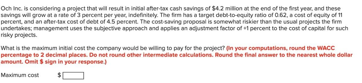 Och Inc. is considering a project that will result in initial after-tax cash savings of $4.2 million at the end of the first year, and these
savings will grow at a rate of 3 percent per year, indefinitely. The firm has a target debt-to-equity ratio of 0.62, a cost of equity of 11
percent, and an after-tax cost of debt of 4.5 percent. The cost-saving proposal is somewhat riskier than the usual projects the firm
undertakes; management uses the subjective approach and applies an adjustment factor of +1 percent to the cost of capital for such
risky projects.
What is the maximum initial cost the company would be willing to pay for the project? (In your computations, round the WACC
percentage to 2 decimal places. Do not round other intermediate calculations. Round the final answer to the nearest whole dollar
amount. Omit $ sign in your response.)
$
Maximum cost