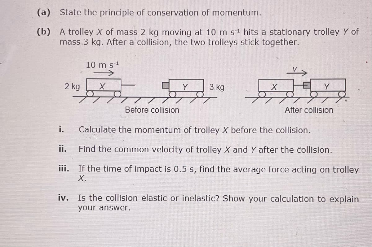 (a)
State the principle of conservation of momentum.
(b)
A trolley X of mass 2 kg moving at 10 m s-¹ hits a stationary trolley Y of
mass 3 kg. After a collision, the two trolleys stick together.
i.
2 kg
10 m s¹¹
ii.
X
Before collision
Y
3 kg
Calculate the momentum of trolley X before the collision.
Find the common velocity of trolley X and Y after the collision.
iii. If the time of impact is 0.5 s, find the average force acting on trolley
X.
After collision
iv. Is the collision elastic or inelastic? Show your calculation to explain
your answer.