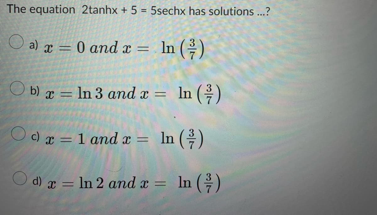 The equation 2tanhx + 5 = 5sechx has solutions ...?
a) x = 0 and x = In (²/2)
b)x= In 3 and x =
In (²/7)
Oc) x = 1 and x = ln (-/-)
In
d) x
d) x = ln 2 and x
In =
In (²/7)