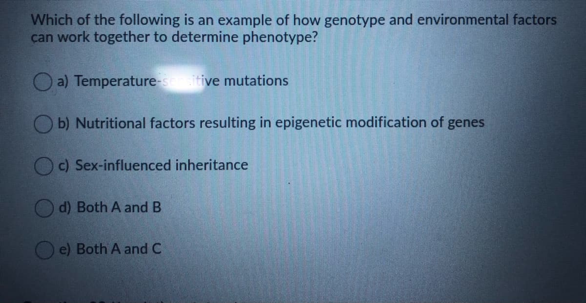 Which of the following is an example of how genotype and environmental factors
can work together to determine phenotype?
O a) Temperature-senitive mutations
O b) Nutritional factors resulting in epigenetic modification of genes
c) Sex-influenced inheritance
O d) Both A and B
O e) Both A and C
