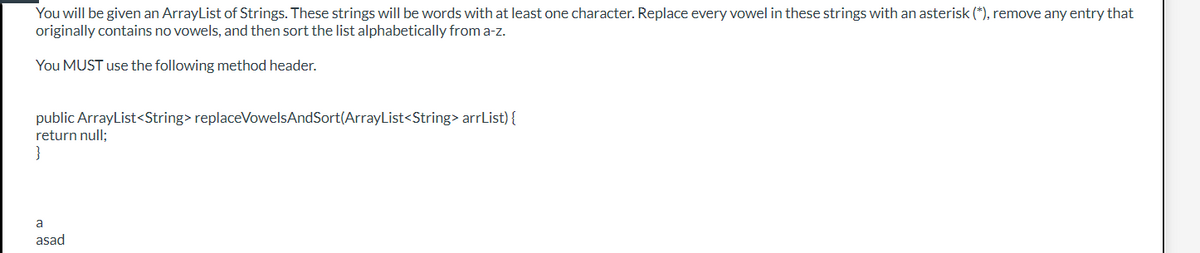 You will be given an ArrayList of Strings. These strings will be words with at least one character. Replace every vowel in these strings with an asterisk (*), remove any entry that
originally contains no vowels, and then sort the list alphabetically from a-z.
You MUST use the following method header.
public ArrayList<String> replaceVowelsAndSort(ArrayList<String> arrList) {
return null;
}
a
asad