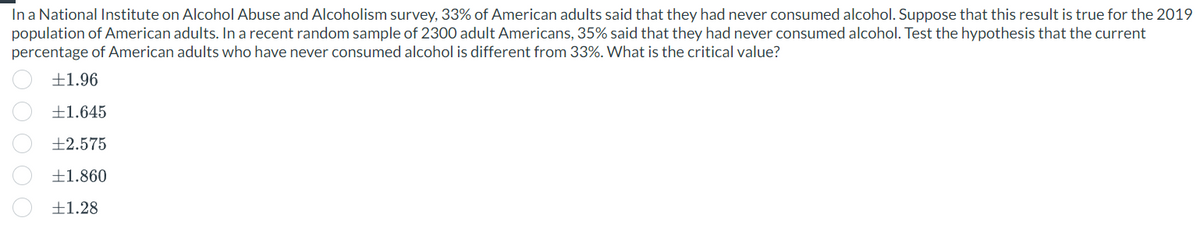 In a National Institute on Alcohol Abuse and Alcoholism survey, 33% of American adults said that they had never consumed alcohol. Suppose that this result is true for the 2019
population of American adults. In a recent random sample of 2300 adult Americans, 35% said that they had never consumed alcohol. Test the hypothesis that the current
percentage of American adults who have never consumed alcohol is different from 33%. What is the critical value?
+1.96
+1.645
+2.575
±1.860
+1.28
O O O