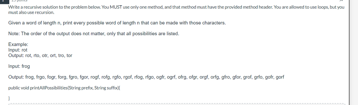 Write a recursive solution to the problem below. You MUST use only one method, and that method must have the provided method header. You are allowed to use loops, but you
must also use recursion.
Given a word of length n, print every possible word of length n that can be made with those characters.
Note: The order of the output does not matter, only that all possibilities are listed.
Example:
Input: rot
Output: rot, rto, otr, ort, tro, tor
Input: frog
Output: frog, frgo, fogr, forg, fgro, fgor, rogf, rofg, rgfo, rgof, rfog, rfgo, ogfr, ogrf, ofrg, ofgr, orgf, orfg, gfro, gfor, grof, grfo, gofr, gorf
public void printAllPossibilities (String prefix, String suffix){
}