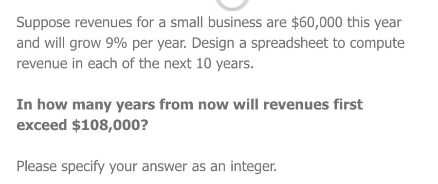 Suppose revenues for a small business are $60,000 this year
and will grow 9% per year. Design a spreadsheet to compute
revenue in each of the next 10 years.
In how many years from now will revenues first
exceed $108,000?
Please specify your answer as an integer.
