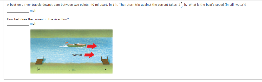 A boat on a river travels downstream between two points, 40 mi apart, in 1 h. The return trip against the current takes 21h.
h. What is the boat's speed (in still water)?
mph
How fast does the current in the river flow?
mph
current
a mi
