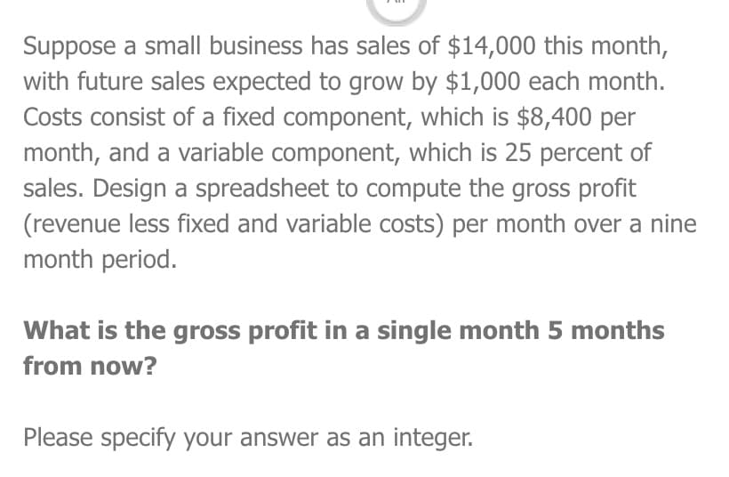 Suppose a small business has sales of $14,000 this month,
with future sales expected to grow by $1,000 each month.
Costs consist of a fixed component, which is $8,400 per
month, and a variable component, which is 25 percent of
sales. Design a spreadsheet to compute the gross profit
(revenue less fixed and variable costs) per month over a nine
month period.
What is the gross profit in a single month 5 months
from now?
Please specify your answer as an integer.