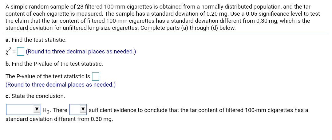 A simple random sample of 28 filtered 100-mm cigarettes is obtained from a normally distributed population, and the tar
content of each cigarette is measured. The sample has a standard deviation of 0.20 mg. Use a 0.05 significance level to test
the claim that the tar content of filtered 100-mm cigarettes has a standard deviation different from 0.30 mg, which is the
standard deviation for unfiltered king-size cigarettes. Complete parts (a) through (d) below.
a. Find the test statistic.
x =
(Round to three decimal places as needed.)
b. Find the P-value of the test statistic.
The P-value of the test statistic is.
(Round to three decimal places as needed.)
c. State the conclusion.
V sufficient evidence to conclude that the tar content of filtered 100-mm cigarettes has a
Họ. There
standard deviation different from 0.30 mg.
