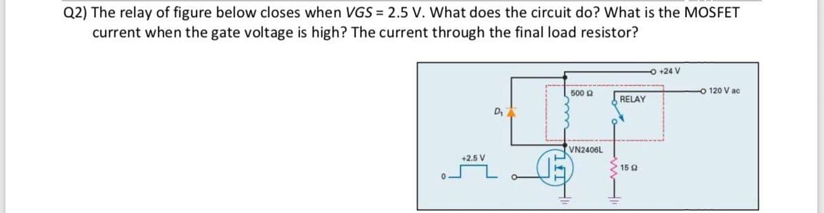Q2) The relay of figure below closes when VGS = 2.5 V. What does the circuit do? What is the MOSFET
current when the gate voltage is high? The current through the final load resistor?
O +24 V
120 V ac
500 9
RELAY
VN2406L
+2.5 V
15 Q
