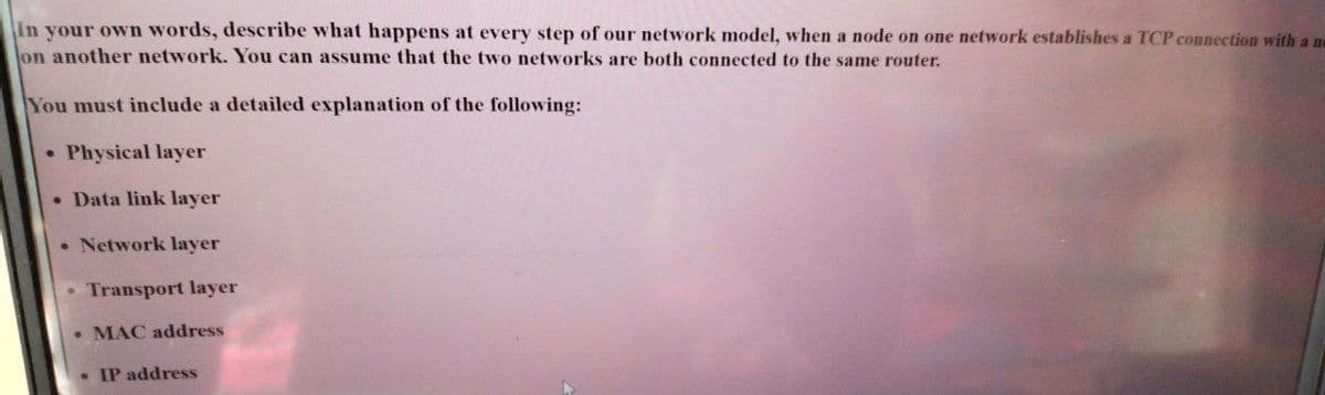 In your own words, describe what happens at every step of our network model, when a node on one network establishes a TCP connection with a n-
on another network. You can assume that the two networks are both connected to the same router.
You must include a detailed explanation of the following:
• Physical layer
• Data link layer
• Network layer
Transport layer
• MAC address
• IP address
