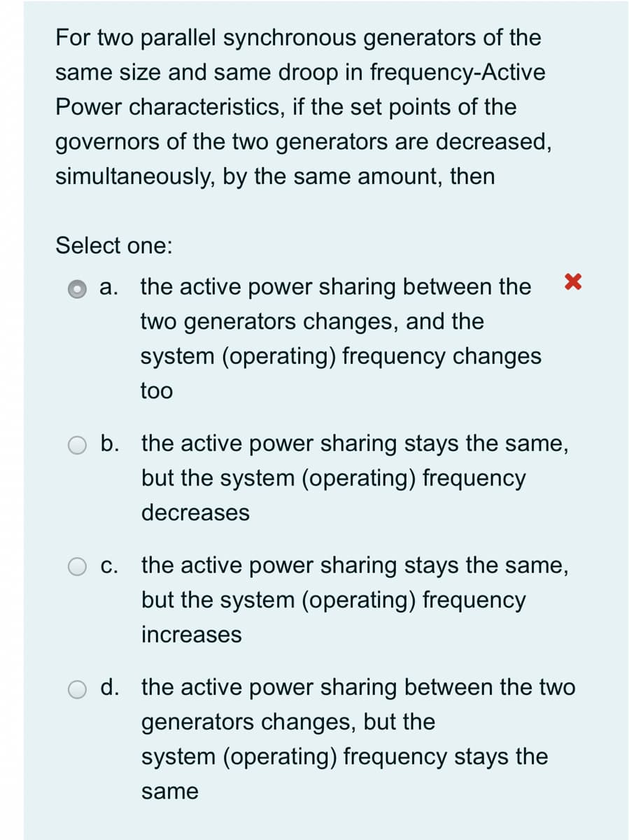 For two parallel synchronous generators of the
same size and same droop in frequency-Active
Power characteristics, if the set points of the
governors of the two generators are decreased,
simultaneously, by the same amount, then
Select one:
a. the active power sharing between the
two generators changes, and the
system (operating) frequency changes
too
b. the active power sharing stays the same,
but the system (operating) frequency
decreases
c. the active power sharing stays the same,
but the system (operating) frequency
increases
d. the active power sharing between the two
generators changes, but the
system (operating) frequency stays the
same
