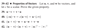 39-42 - Properties of Vectors Let u, v, and w be vectors, and
let c be a scalar. Prove the given property.
39. u.v = v•u
40. (cu) •v = c(u -v) = u (cv)
41. (u + v) w =u.w + v• w
42. (u - v). (u + v) = u
|2 - |v|
