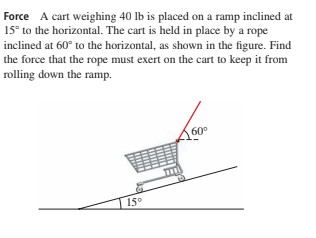 Force A cart weighing 40 lb is placed on a ramp inclined at
15° to the horizontal. The cart is held in place by a rope
inclined at 60° to the horizontal, as shown in the figure. Find
the force that the rope must exert on the cart to keep it from
rolling down the ramp.
60°
15°

