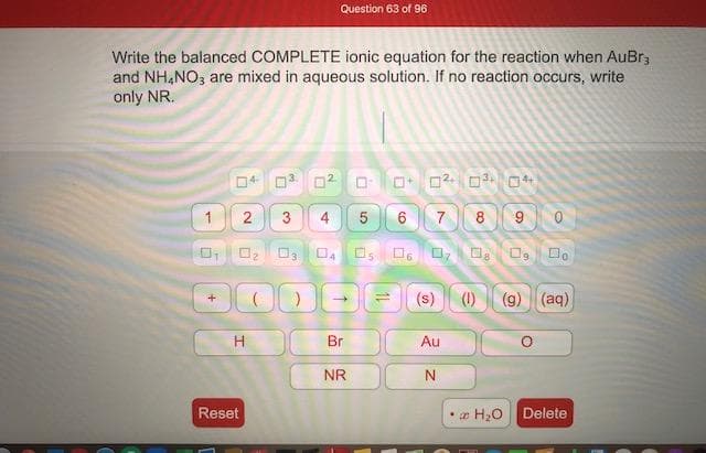 Write the balanced COMPLETE ionic equation for the reaction when AuBr,
and NH,NO; are mixed in aqueous solution. If no reaction occurs, write
only NR.
