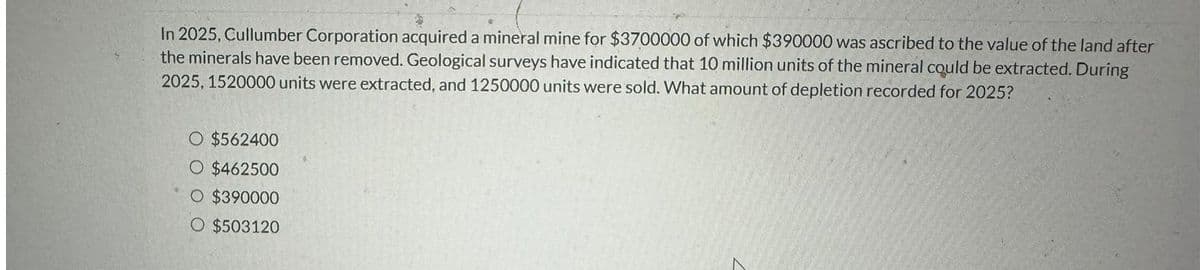 In 2025, Cullumber Corporation acquired a mineral mine for $3700000 of which $390000 was ascribed to the value of the land after
the minerals have been removed. Geological surveys have indicated that 10 million units of the mineral could be extracted. During
2025, 1520000 units were extracted, and 1250000 units were sold. What amount of depletion recorded for 2025?
O $562400
O $462500
O $390000
O $503120