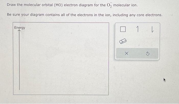 Draw the molecular orbital (MO) electron diagram for the O₂ molecular ion.
Be sure your diagram contains all of the electrons in the ion, including any core electrons.
Energy
1 |
S