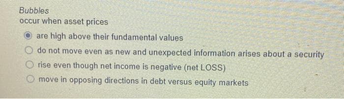 Bubbles
occur when asset prices
are high above their fundamental values
do not move even as new and unexpected information arises about a security
rise even though net income is negative (net LOSS)
move in opposing directions in debt versus equity markets