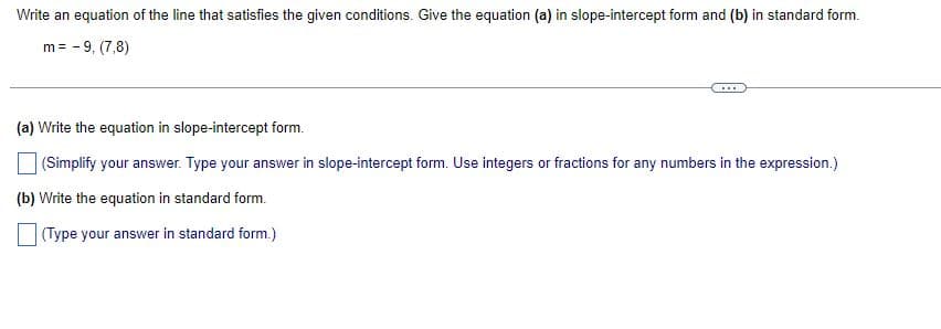 Write an equation of the line that satisfies the given conditions. Give the equation (a) in slope-intercept form and (b) in standard form.
m = -9, (7,8)
...
(a) Write the equation in slope-intercept form.
(Simplify your answer. Type your answer in slope-intercept form. Use integers or fractions for any numbers in the expression.)
(b) Write the equation in standard form.
(Type your answer in standard form.)