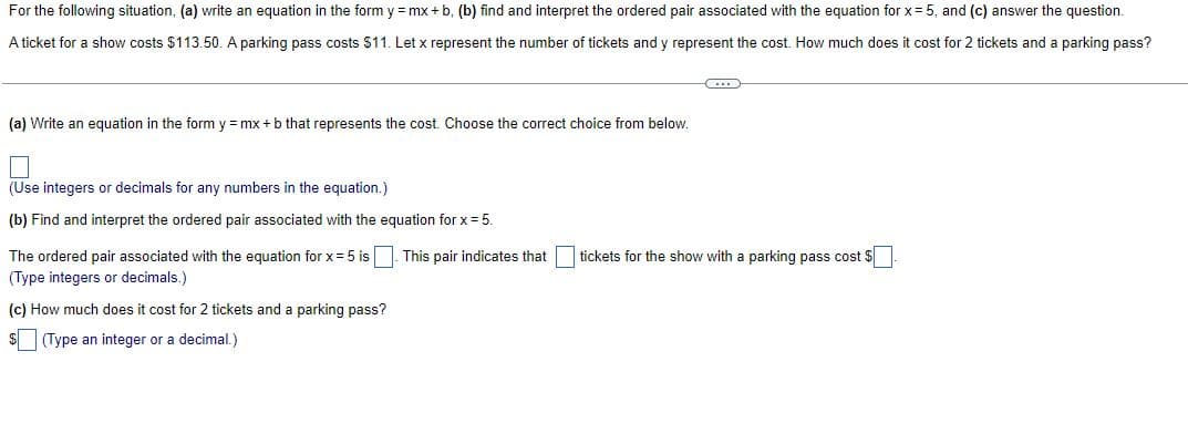 For the following situation, (a) write an equation in the form y = mx + b, (b) find and interpret the ordered pair associated with the equation for x = 5, and (c) answer the question.
A ticket for a show costs $113.50. A parking pass costs $11. Let x represent the number of tickets and y represent the cost. How much does it cost for 2 tickets and a parking pass?
(...)
(a) Write an equation in the form y = mx + b that represents the cost. Choose the correct choice from below.
(Use integers or decimals for any numbers in the equation.)
(b) Find and interpret the ordered pair associated with the equation for x = 5.
This pair indicates that
tickets for the show with a parking pass cost $
The ordered pair associated with the equation for x = 5 is
(Type integers or decimals.)
(c) How much does it cost for 2 tickets and a parking pass?
$(Type an integer or a decimal.)