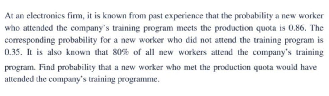 At an electronics firm, it is known from past experience that the probability a new worker
who attended the company's training program meets the production quota is 0.86. The
corresponding probability for a new worker who did not attend the training program is
0.35. It is also known that 80% of all new workers attend the company's training
program. Find probability that a new worker who met the production quota would have
attended the company's training programme.