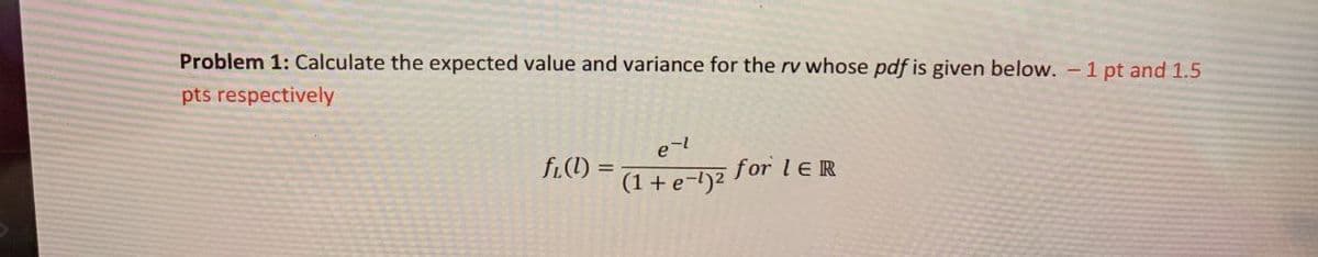 Problem 1: Calculate the expected value and variance for the rv whose pdf is given below. - 1 pt and 1.5
pts respectively
fi(l) =
e-l
(1+e-1)2
for le R