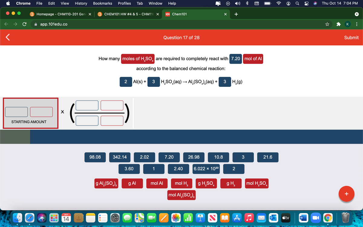 Chrome
File
Edit
View
History
Bookmarks
Profiles
Tab
Window
Help
»)
Thu Oct 14 7:04 PM
B Homepage - CHM110-201 Gen X
B CHEM101 HW #4 & 5 - CHM110 X
101 Chem101
app.101edu.co
K
Question 17 of 28
Submit
How many moles of H,SO, are required to completely react with 7.20 | mol of Al
4
according to the balanced chemical reaction:
2 Al(s) + 3 H,SO,(aq) → Al,(SO,),(aq) + 3 H,(g)
STARTING AMOUNT
98.08
342.14
2.02
7.20
26.98
10.8
3
21.6
3.60
1
2.40
6.022 х 1023
2
g Al,(SO,),
g Al
mol H2
g H,SO,
g H2
mol H,SO,
mol Al
mol Al,(SO,),
+
90
OCT
14
étv
w
280
