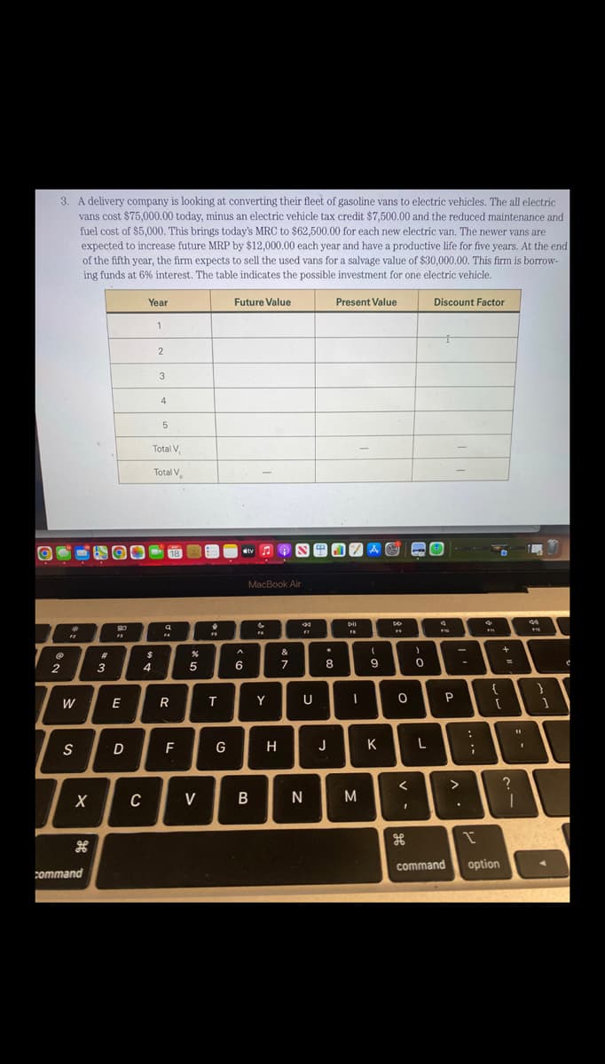 3. A delivery company is looking at converting their fleet of gasoline vans to electric vehicles. The all electric
vans cost $75,000.00 today, minus an electric vehicle tax credit $7,500.00 and the reduced maintenance and
fuel cost of $5,000. This brings today's MRC to $62,500.00 for each new electric van. The newer vans are
expected to increase future MRP by $12,000.00 each year and have a productive life for five years. At the end
of the fifth year, the firm expects to sell the used vans for a salvage value of $30,000.00. This firm is borrow-
ing funds at 6% interest. The table indicates the possible investment for one electric vehicle.
2
"
W
S
X
command
A
3
8:0
F3
E
D
Year
C
$
4
1
2
3
4
Total V,
Total V
5
18
Q
F4
R
F
%
5
V
FS
T
G
Future Value
A
6
tv♫♬
MacBook Air
B
&
Y
H
&
7
FT
U
N
.
8
J
Present Value
DII
FB
I
M
A
(
9
K
DD
19
O
<
H
)
0
L
Discount Factor
4
F10
P
command
>
.
:
1
I
€1
{
+
=
[
option
?
11
1
44
}
1
¿