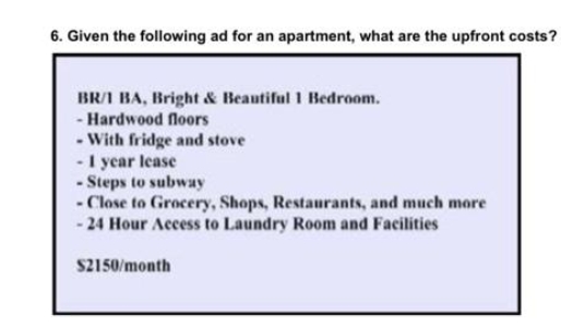 6. Given the following ad for an apartment, what are the upfront costs?
BR/1 BA, Bright & Beautiful 1 Bedroom.
- Hardwood floors
- With fridge and stove
1 year lease
- Steps to subway
- Close to Grocery, Shops, Restaurants, and much more
-24 Hour Access to Laundry Room and Facilities
$2150/month