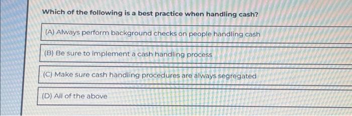 Which of the following is a best practice when handling cash?
(A) Always perform background checks on people handling cash
(B) Be sure to implement a cash handling process
(C) Make sure cash handling procedures are always segregated
(D) All of the above