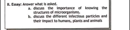II. Essay: Answer what is asked.
a. discuss the importance of knowing the
structures of microorganisms.
b. discuss the different infectious particles and
their impact to humans, plants and anímals
