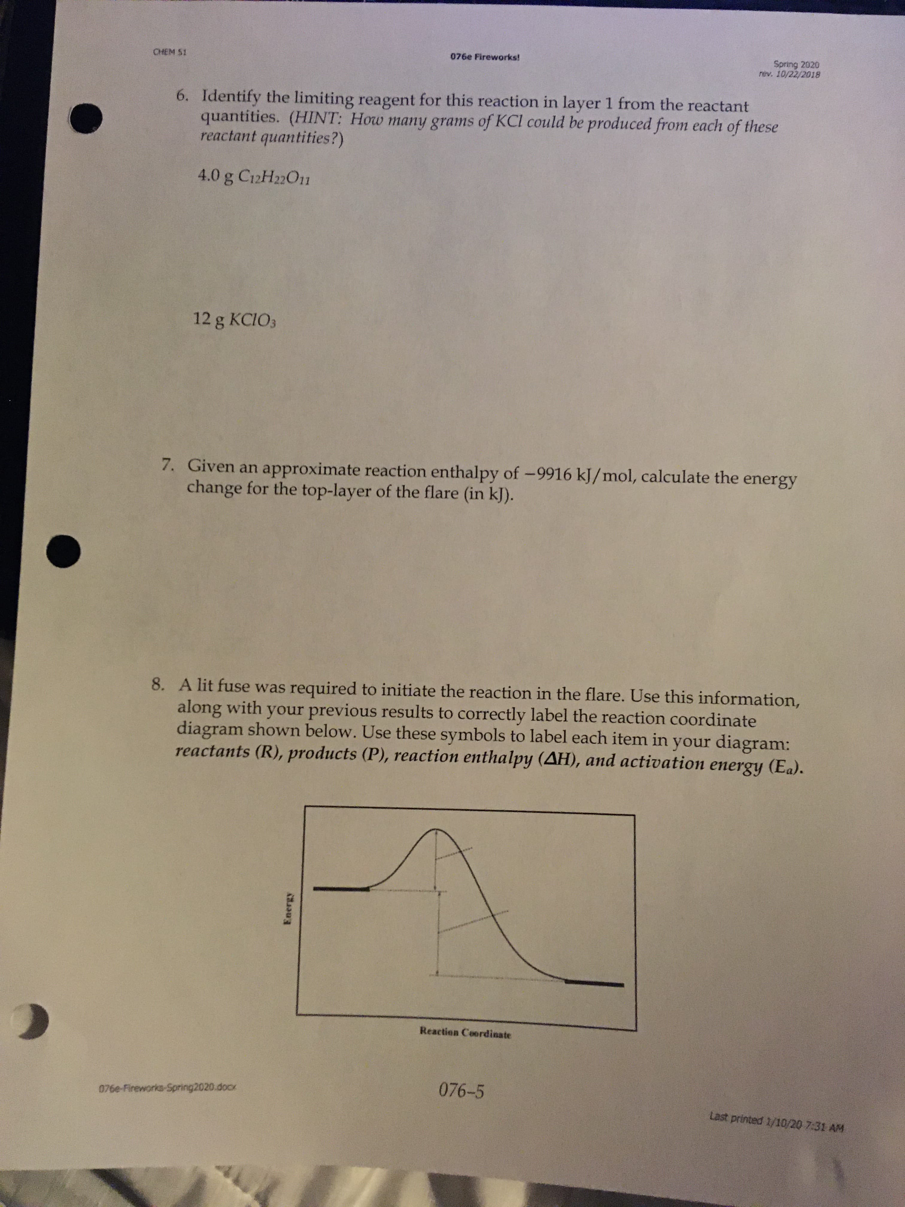 Spring 2020
rev. 10/22/2018
CHEM S1
076e Fireworks!
6. Identify the limiting reagent for this reaction in layer 1 from the reactant
quantities. (HINT: How many grams of KCl could be produced from each of these
reactant quantities?)
4.0 g C12H22O11
12 g KCIO3
7. Given an approximate reaction enthalpy of -9916 kJ/mol, calculate the energy
change for the top-layer of the flare (in kJ).
8. A lit fuse was required to initiate the reaction in the flare. Use this information,
along with your previous results to correctly label the reaction coordinate
diagram shown below. Use these symbols to label each item in your diagram:
reactants (R), products (P), reaction enthalpy (AH), and activation energy (Ea).
Reaction Coordinate
076-5
076e-Fireworks-Spring2020.docx
Last printed 1/10/20 7:31 AM
