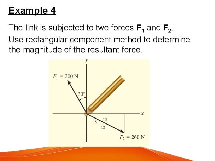 Example 4
The link is subjected to two forces F, and F,.
Use rectangular component method to determine
the magnitude of the resultant force.
F = 200 N
30
13
12
F = 260 N

