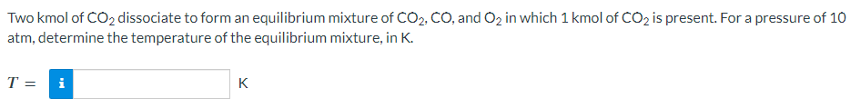 Two kmol of CO₂ dissociate to form an equilibrium mixture of CO₂, CO, and O₂ in which 1 kmol of CO₂ is present. For a pressure of 10
atm, determine the temperature of the equilibrium mixture, in K.
T =
i
K