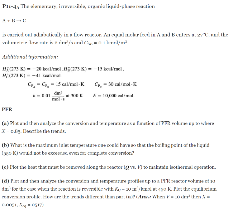 P11-4A The elementary, irreversible, organic liquid-phase reaction
A + B C
is carried out adiabatically in a flow reactor. An equal molar feed in A and B enters at 27°C, and the
volumetric flow rate is 2 dm³/s and CAO = 0.1 kmol/m³.
Additional information:
HA(273 K) = -20 kcal/mol, Hg (273 K) = -15 kcal/mol,
He(273 K) = -41 kcal/mol
PFR
CP CP₂ = 15 cal/mol. K
k = 0.01
dm³
mol.s
=
at 300 K
Cpc = 30 cal/mol. K
E = 10,000 cal/mol
(a) Plot and then analyze the conversion and temperature as a function of PFR volume up to where
X = 0.85. Describe the trends.
(b) What is the maximum inlet temperature one could have so that the boiling point of the liquid
(550 K) would not be exceeded even for complete conversion?
(c) Plot the heat that must be removed along the reactor ( vs. V) to maintain isothermal operation.
(d) Plot and then analyze the conversion and temperature profiles up to a PFR reactor volume of 10
dm³ for the case when the reaction is reversible with Kc = 10 m³/kmol at 450 K. Plot the equilibrium
conversion profile. How are the trends different than part (a)? (Ans.: When V = 10 dm³ then X =
0.0051, Xeq = 0517)