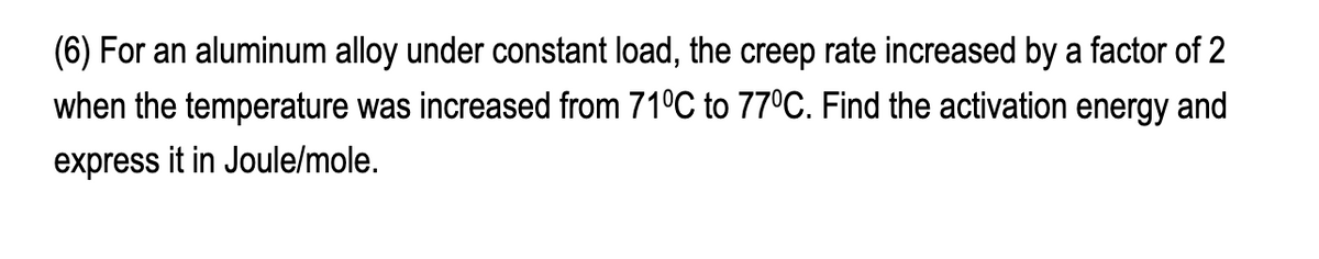 (6) For an aluminum alloy under constant load, the creep rate increased by a factor of 2
when the temperature was increased from 71°C to 77°C. Find the activation energy and
express it in Joule/mole.
