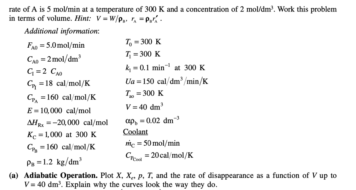 rate of A is 5 mol/min at a temperature of 300 K and a concentration of 2 mol/dm³. Work this problem
in terms of volume. Hint: V = W/PB, ₁ = PBA ·
Additional information:
FA0 = 5.0 mol/min
ΑΟ
Cao =2mol/dm3
C=2 CAO
C₁ =18 cal/mol/K
CPA
= 160 cal/mol/K
E = 10,000 cal/mol
AHRX = -20,000 cal/mol
Rx
Kc = 1,000 at 300 K
CPB = 160 cal/mol/K
To = 300 K
T₁ = 300 K
k₁ = 0.1 min¯¹ at 300 K
Ua = 150 cal/dm³/min/K
Tao = 300 K
V = 40 dm³
-3
apb=0.02 dm¯
Coolant
mc = 50 mol/min
CP Cool
= 20 cal/mol/K
PB = 1.2 kg/dm³
(a) Adiabatic Operation. Plot X, Xê, p, T, and the rate of disappearance as a function of V up to
V = 40 dm³. Explain why the curves look the way they do.