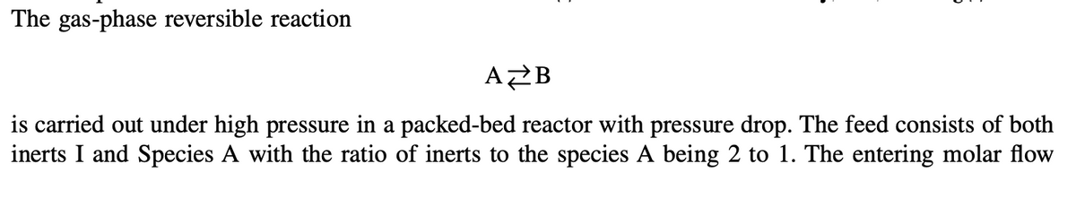 The gas-phase reversible reaction
AZB
is carried out under high pressure in a packed-bed reactor with pressure drop. The feed consists of both
inerts I and Species A with the ratio of inerts to the species A being 2 to 1. The entering molar flow